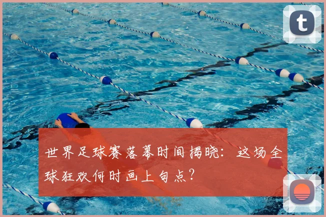 世界足球赛落幕时间揭晓：这场全球狂欢何时画上句点？