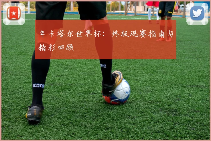 年卡塔尔世界杯:终极观赛指南与精彩回顾