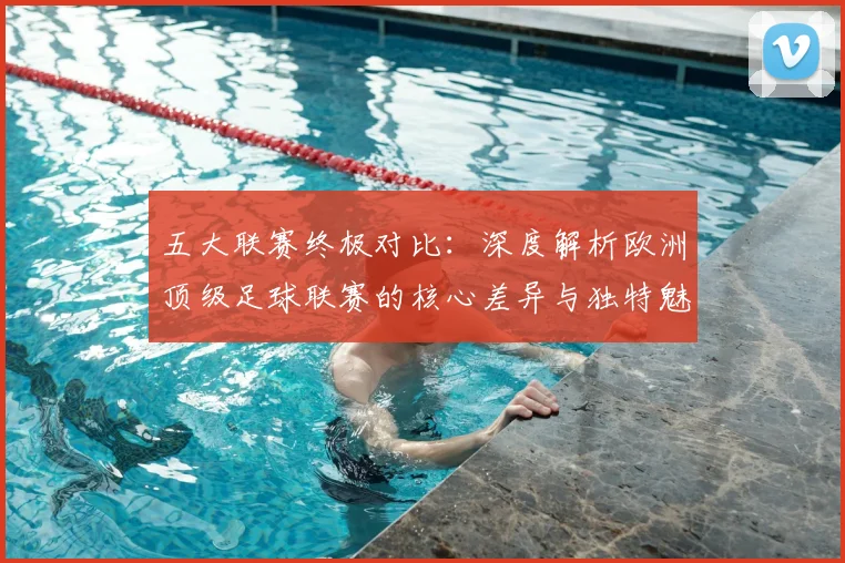 五大联赛终极对比：深度解析欧洲顶级足球联赛的核心差异与独特魅力