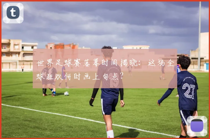 世界足球赛落幕时间揭晓:这场全球狂欢何时画上句点?