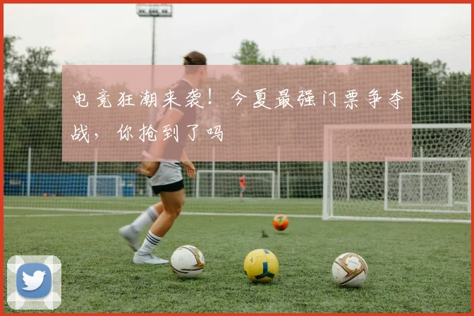 电竞狂潮来袭!今夏最强门票争夺战,你抢到了吗