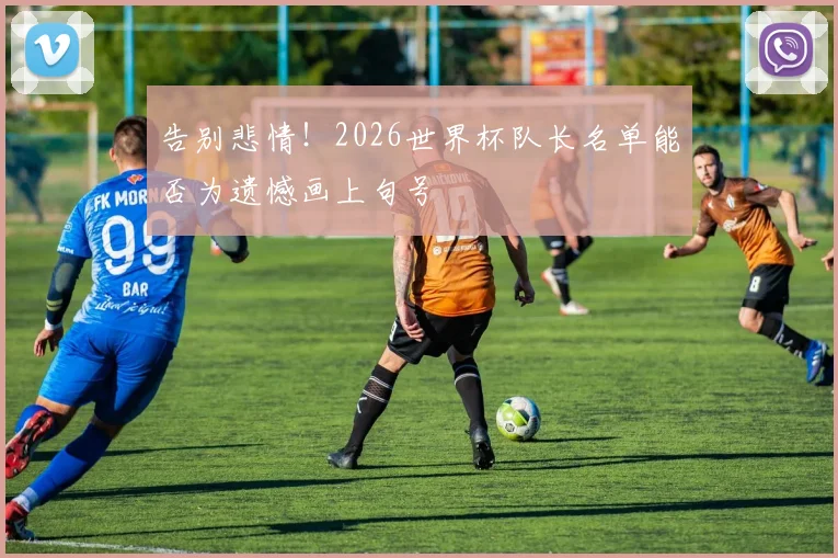 告别悲情!2026世界杯队长名单能否为遗憾画上句号