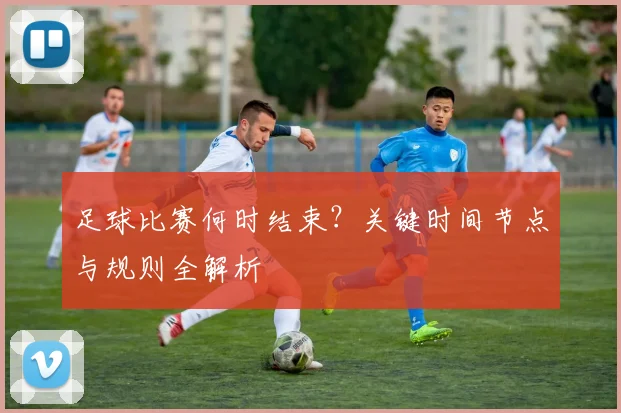 足球比赛何时结束?关键时间节点与规则全解析